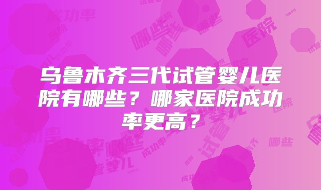 乌鲁木齐三代试管婴儿医院有哪些？哪家医院成功率更高？
