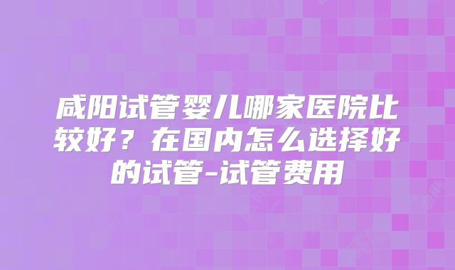 咸阳试管婴儿哪家医院比较好？在国内怎么选择好的试管-试管费用