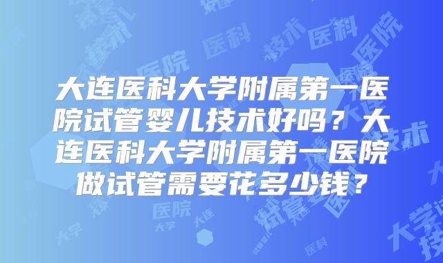 大连医科大学附属第一医院试管婴儿技术好吗?大连医科大学附属第一医院做试管需要花多少钱?
