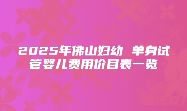 2025年佛山妇幼 单身试管婴儿费用价目表一览