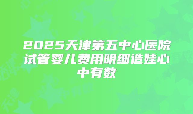 2025天津第五中心医院试管婴儿费用明细造娃心中有数