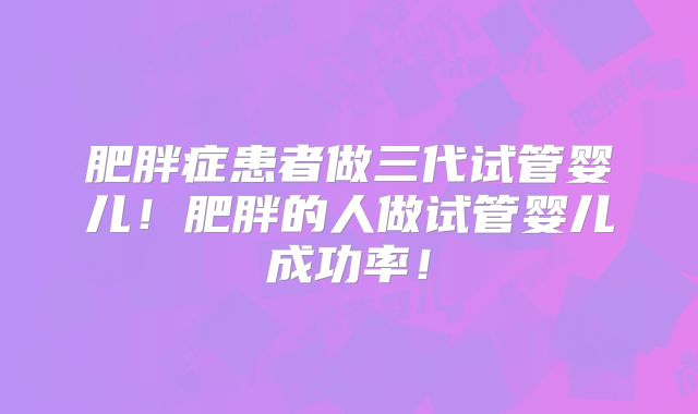 肥胖症患者做三代试管婴儿！肥胖的人做试管婴儿成功率！