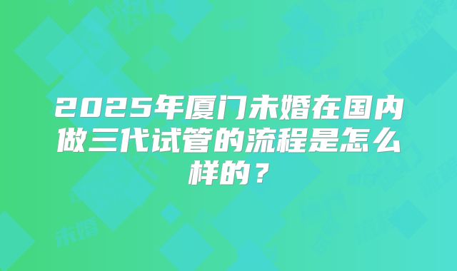 2025年厦门未婚在国内做三代试管的流程是怎么样的?