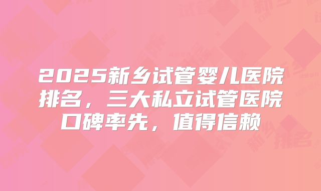 2025新乡试管婴儿医院排名,三大私立试管医院口碑率先,值得信赖