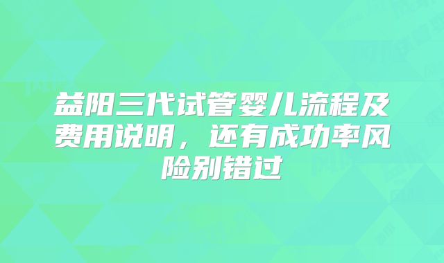 益阳三代试管婴儿流程及费用说明，还有成功率风险别错过