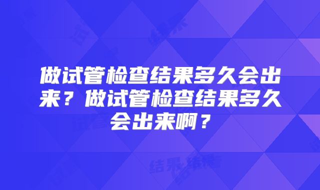 做试管检查结果多久会出来？做试管检查结果多久会出来啊？
