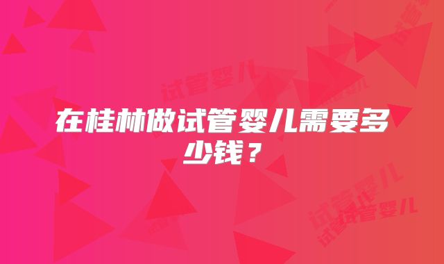 在桂林做试管婴儿需要多少钱？