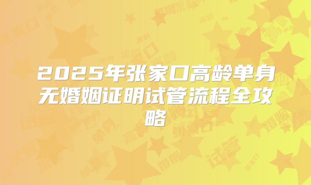 2025年张家口高龄单身无婚姻证明试管流程全攻略