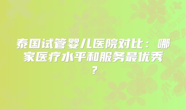 泰国试管婴儿医院对比：哪家医疗水平和服务最优秀？