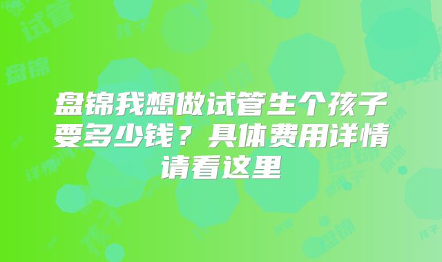 盘锦我想做试管生个孩子要多少钱?具体费用详情请看这里