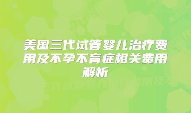 美国三代试管婴儿治疗费用及不孕不育症相关费用解析