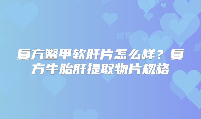 复方鳖甲软肝片怎么样？复方牛胎肝提取物片规格