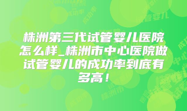株洲第三代试管婴儿医院怎么样_株洲市中心医院做试管婴儿的成功率到底有多高！