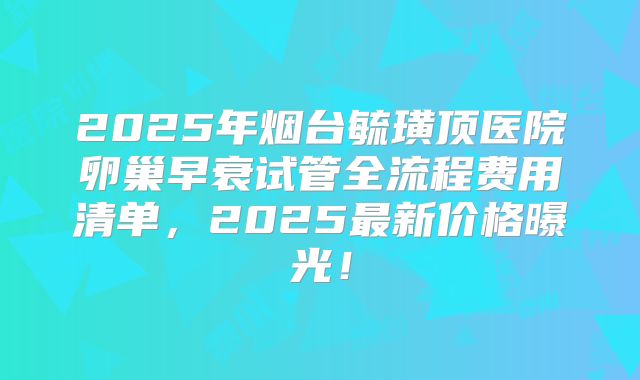 2025年烟台毓璜顶医院卵巢早衰试管全流程费用清单，2025最新价格曝光！