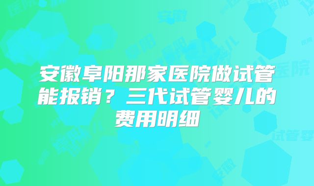 安徽阜阳那家医院做试管能报销？三代试管婴儿的费用明细