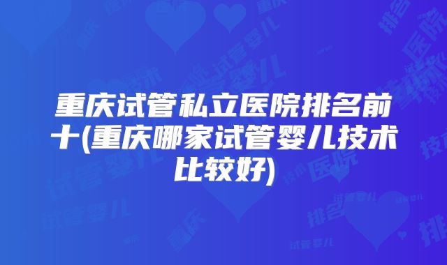 重庆试管私立医院排名前十(重庆哪家试管婴儿技术比较好)