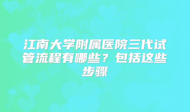 江南大学附属医院三代试管流程有哪些？包括这些步骤