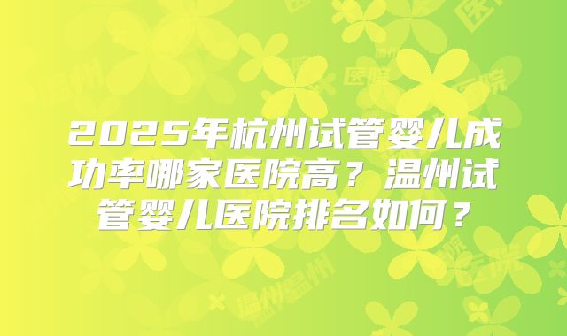 2025年杭州试管婴儿成功率哪家医院高？温州试管婴儿医院排名如何？