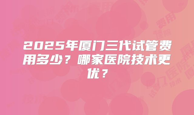2025年厦门三代试管费用多少？哪家医院技术更优？