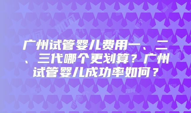 广州试管婴儿费用一、二、三代哪个更划算？广州试管婴儿成功率如何？