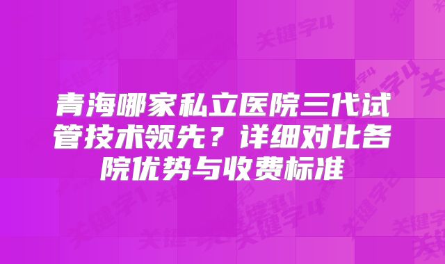 青海哪家私立医院三代试管技术领先？详细对比各院优势与收费标准