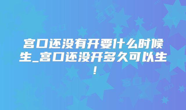 宫口还没有开要什么时候生_宫口还没开多久可以生！