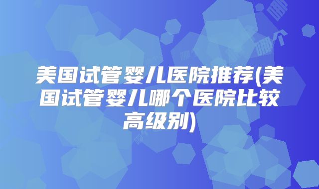 美国试管婴儿医院推荐(美国试管婴儿哪个医院比较高级别)
