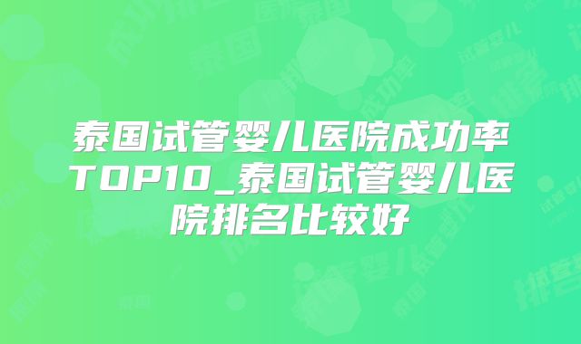 泰国试管婴儿医院成功率TOP10_泰国试管婴儿医院排名比较好