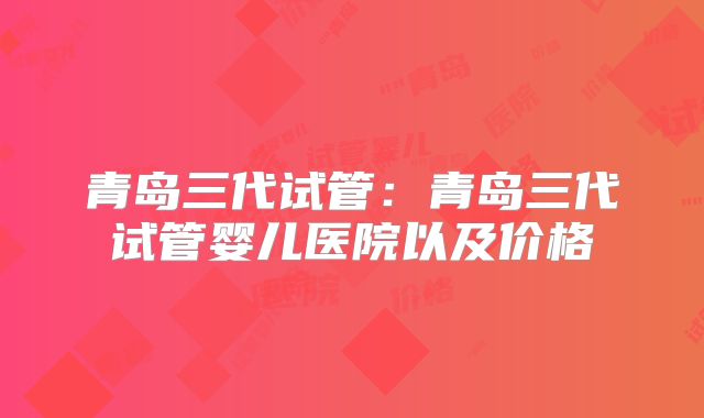 青岛三代试管：青岛三代试管婴儿医院以及价格