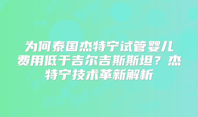 为何泰国杰特宁试管婴儿费用低于吉尔吉斯斯坦？杰特宁技术革新解析