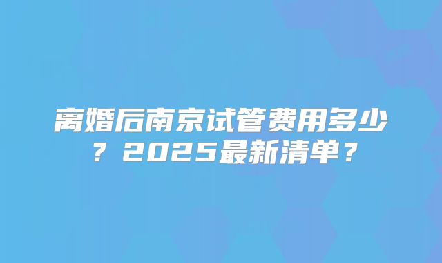 离婚后南京试管费用多少？2025最新清单？