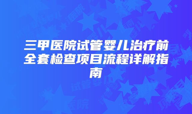 三甲医院试管婴儿治疗前全套检查项目流程详解指南