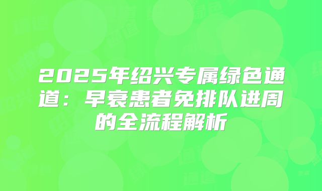 2025年绍兴专属绿色通道：早衰患者免排队进周的全流程解析