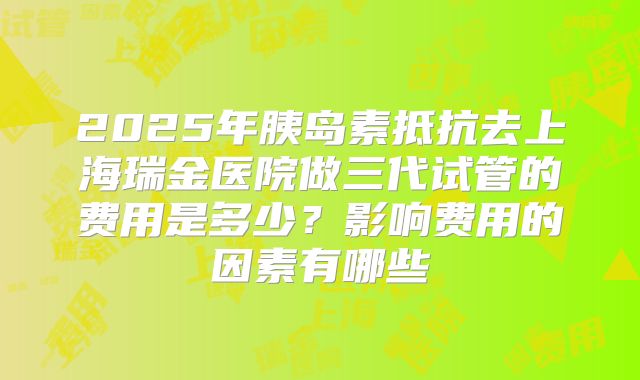 2025年胰岛素抵抗去上海瑞金医院做三代试管的费用是多少？影响费用的因素有哪些