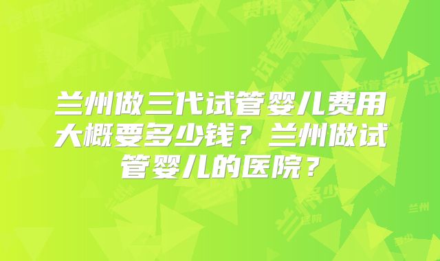 兰州做三代试管婴儿费用大概要多少钱？兰州做试管婴儿的医院？