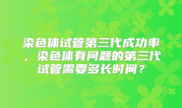 染色体试管第三代成功率，染色体有问题的第三代试管需要多长时间？