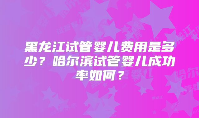 黑龙江试管婴儿费用是多少？哈尔滨试管婴儿成功率如何？