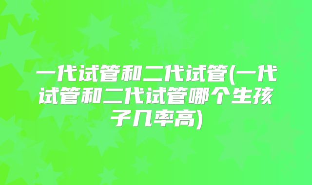 一代试管和二代试管(一代试管和二代试管哪个生孩子几率高)