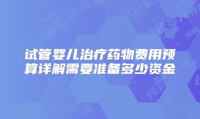 试管婴儿治疗药物费用预算详解需要准备多少资金