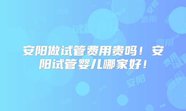 安阳做试管费用贵吗！安阳试管婴儿哪家好！
