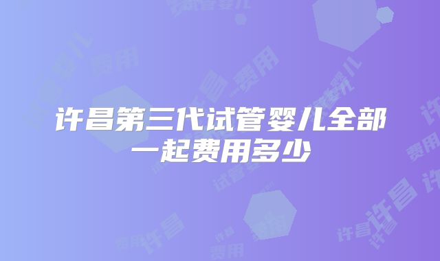 许昌第三代试管婴儿全部一起费用多少