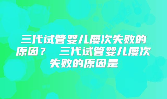 三代试管婴儿屡次失败的原因？ 三代试管婴儿屡次失败的原因是