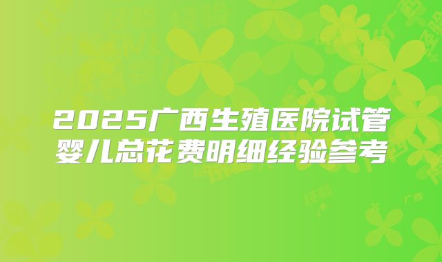 2025广西生殖医院试管婴儿总花费明细经验参考