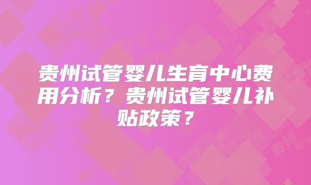 贵州试管婴儿生育中心费用分析?贵州试管婴儿补贴政策?