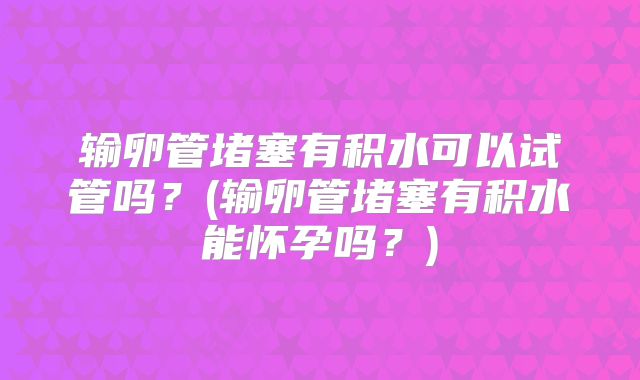 输卵管堵塞有积水可以试管吗？(输卵管堵塞有积水能怀孕吗？)