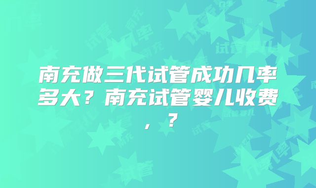 南充做三代试管成功几率多大？南充试管婴儿收费，？