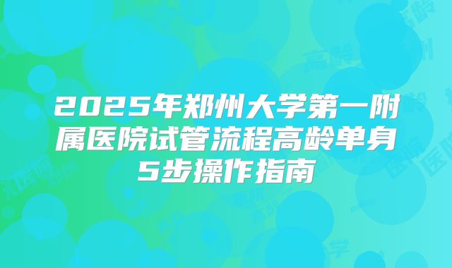 2025年郑州大学第一附属医院试管流程高龄单身5步操作指南