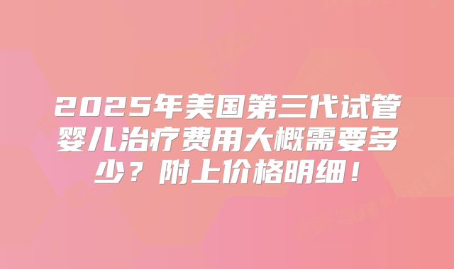 2025年美国第三代试管婴儿治疗费用大概需要多少?附上价格明细!