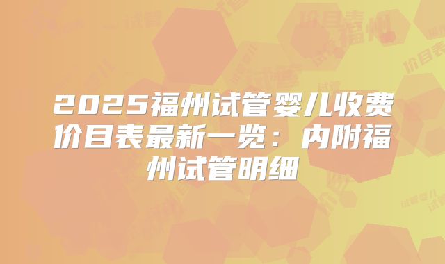 2025福州试管婴儿收费价目表最新一览：内附福州试管明细