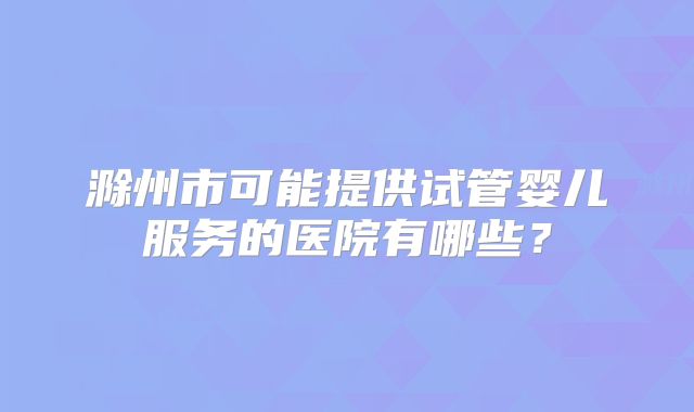 滁州市可能提供试管婴儿服务的医院有哪些?